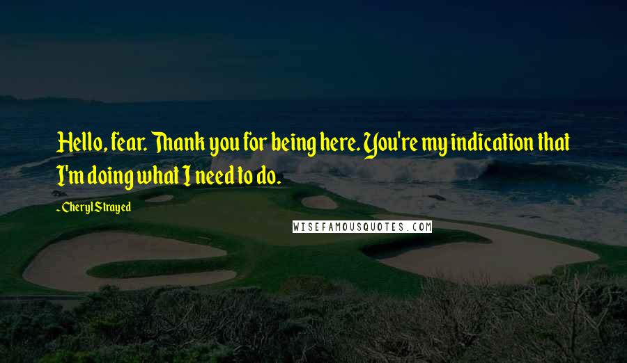 Cheryl Strayed Quotes: Hello, fear. Thank you for being here. You're my indication that I'm doing what I need to do.