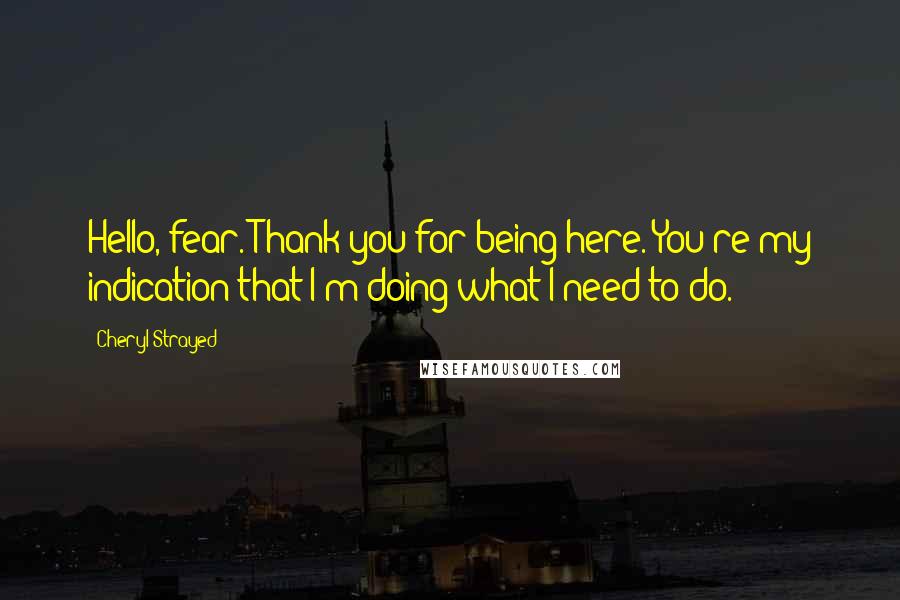 Cheryl Strayed Quotes: Hello, fear. Thank you for being here. You're my indication that I'm doing what I need to do.