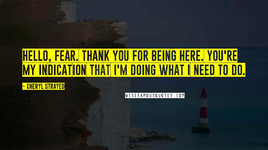 Cheryl Strayed Quotes: Hello, fear. Thank you for being here. You're my indication that I'm doing what I need to do.