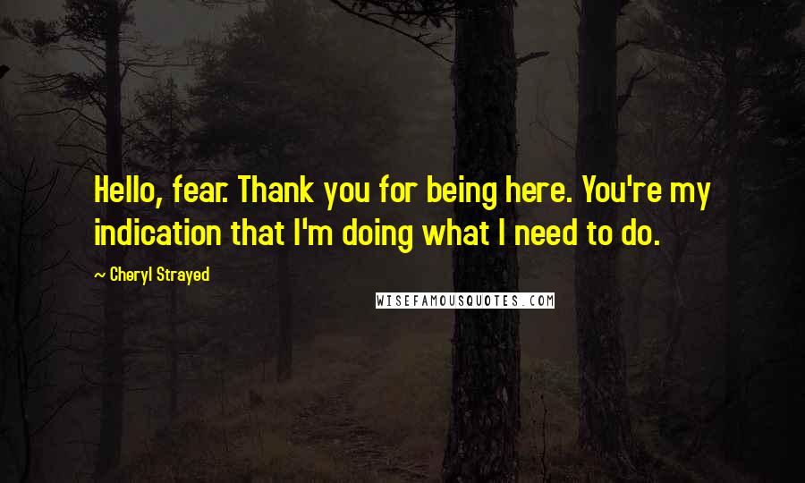 Cheryl Strayed Quotes: Hello, fear. Thank you for being here. You're my indication that I'm doing what I need to do.