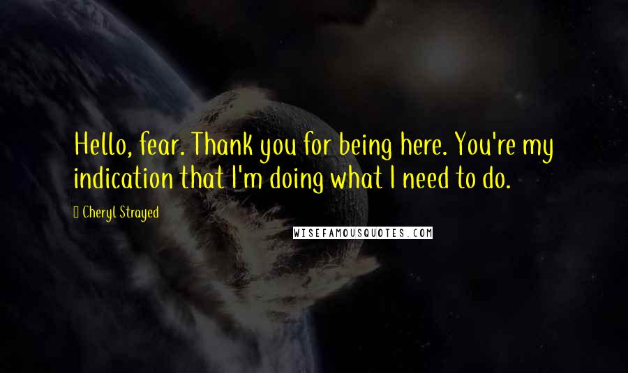 Cheryl Strayed Quotes: Hello, fear. Thank you for being here. You're my indication that I'm doing what I need to do.