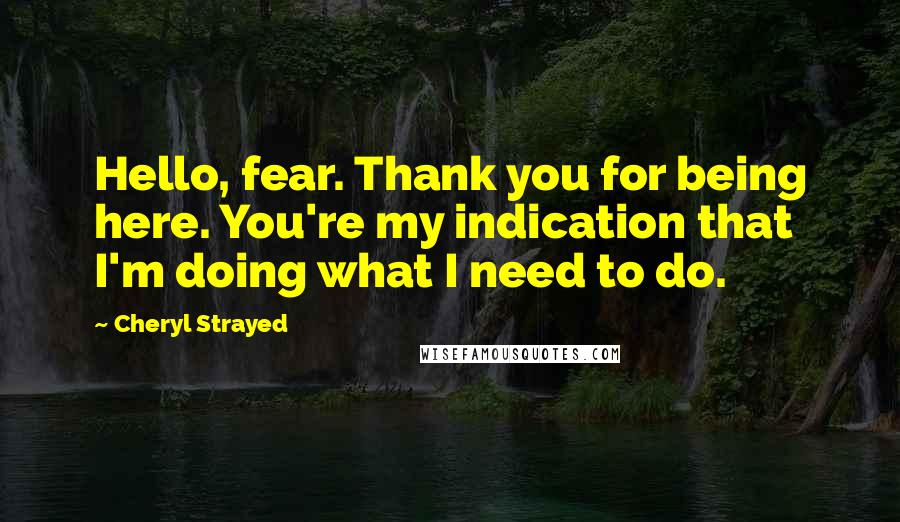 Cheryl Strayed Quotes: Hello, fear. Thank you for being here. You're my indication that I'm doing what I need to do.