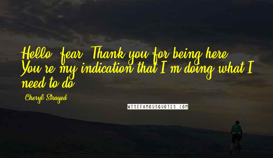 Cheryl Strayed Quotes: Hello, fear. Thank you for being here. You're my indication that I'm doing what I need to do.