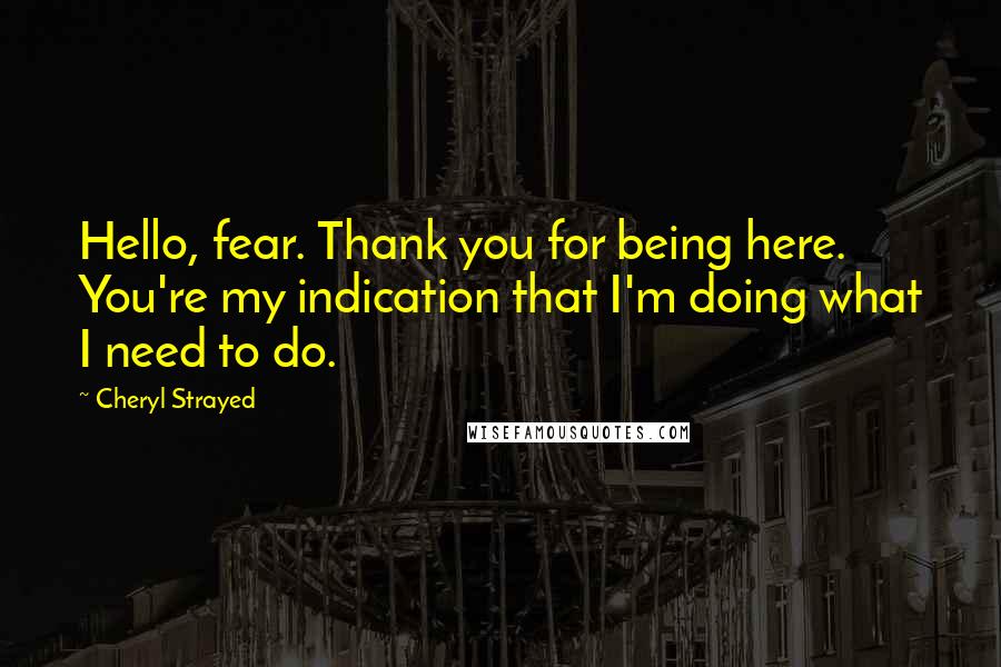 Cheryl Strayed Quotes: Hello, fear. Thank you for being here. You're my indication that I'm doing what I need to do.