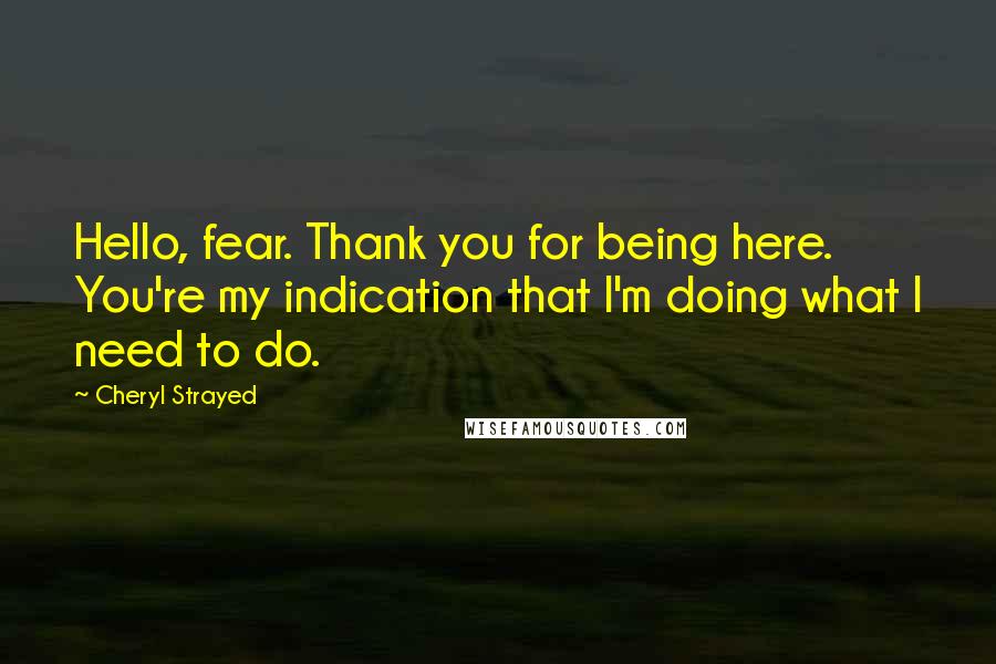 Cheryl Strayed Quotes: Hello, fear. Thank you for being here. You're my indication that I'm doing what I need to do.