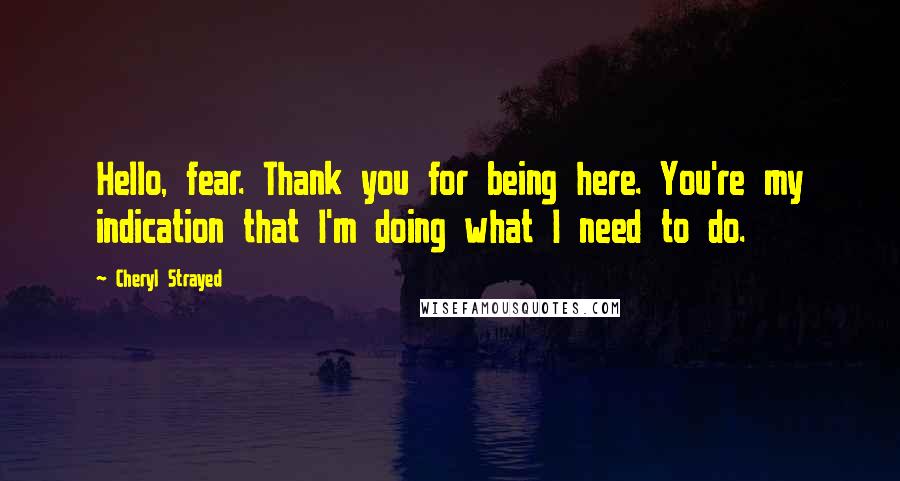 Cheryl Strayed Quotes: Hello, fear. Thank you for being here. You're my indication that I'm doing what I need to do.