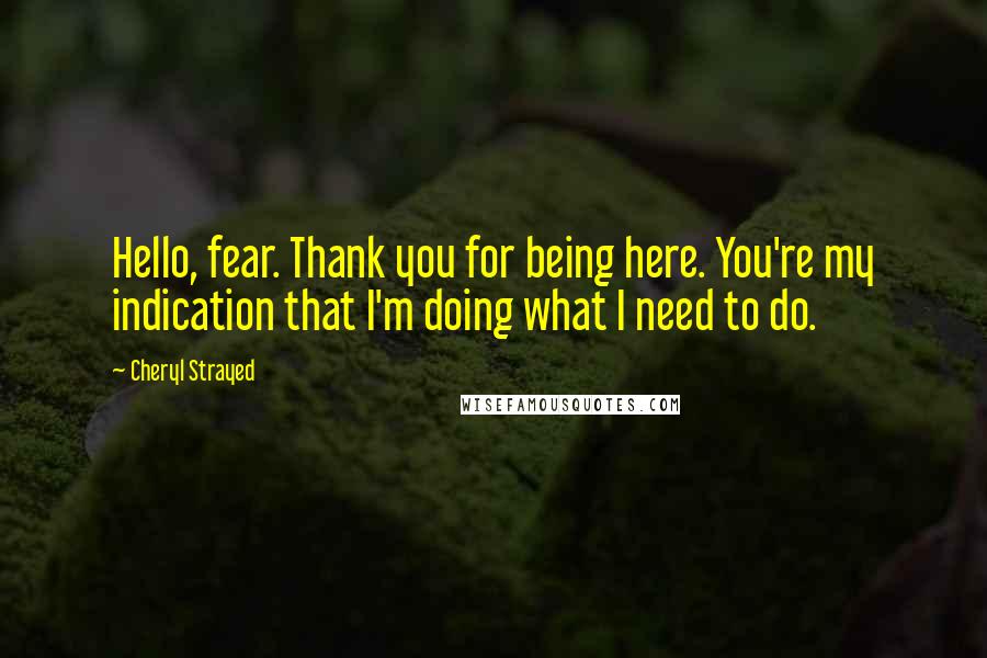 Cheryl Strayed Quotes: Hello, fear. Thank you for being here. You're my indication that I'm doing what I need to do.