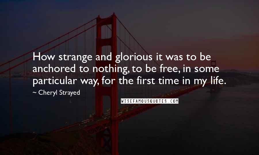 Cheryl Strayed Quotes: How strange and glorious it was to be anchored to nothing, to be free, in some particular way, for the first time in my life.