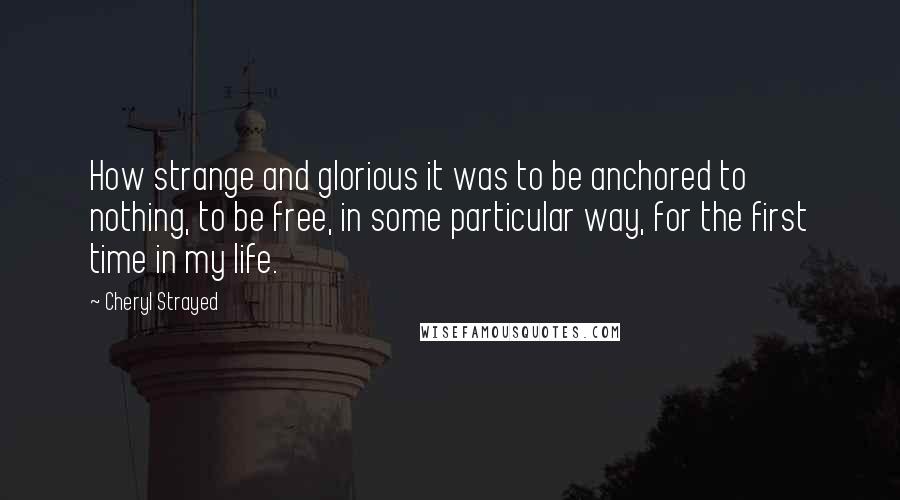 Cheryl Strayed Quotes: How strange and glorious it was to be anchored to nothing, to be free, in some particular way, for the first time in my life.