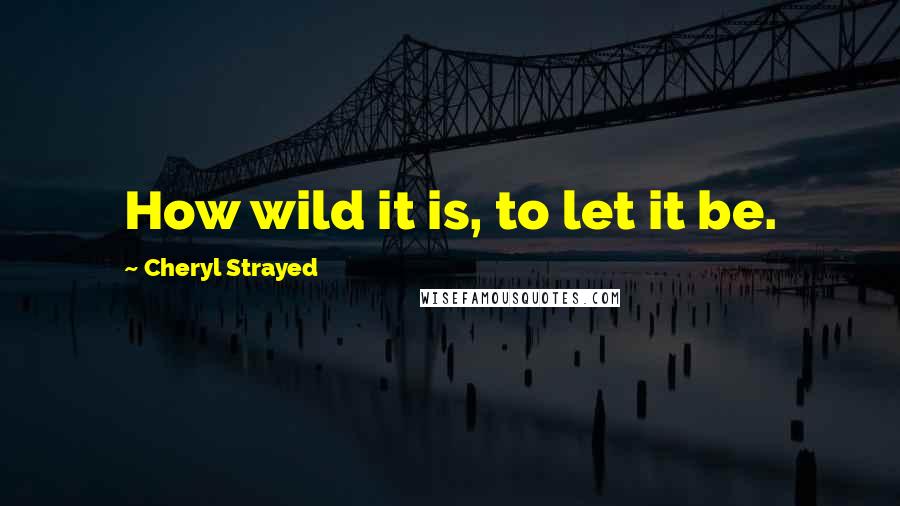 Cheryl Strayed Quotes: How wild it is, to let it be.