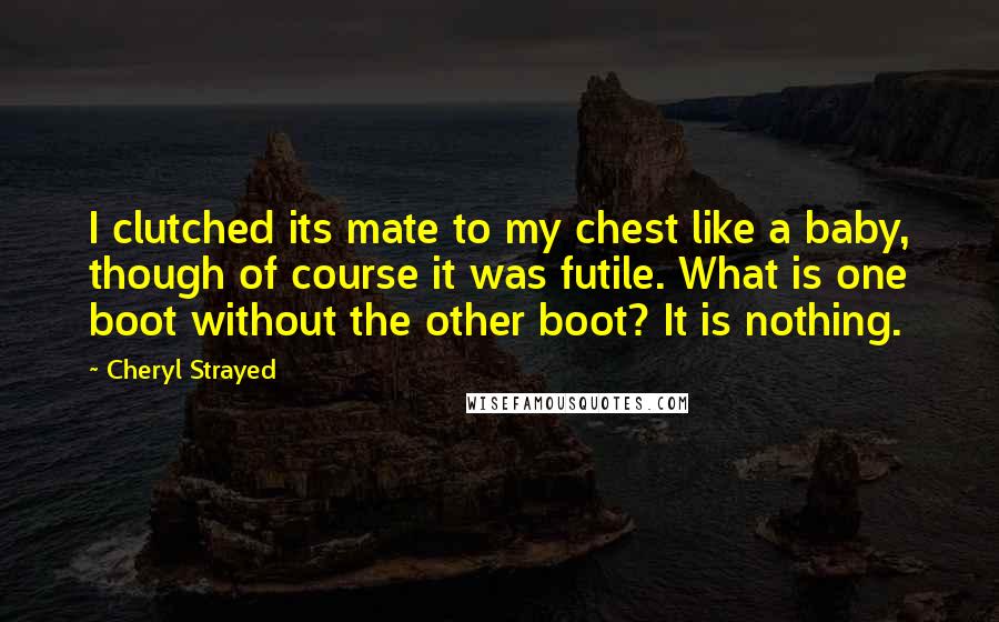 Cheryl Strayed Quotes: I clutched its mate to my chest like a baby, though of course it was futile. What is one boot without the other boot? It is nothing.