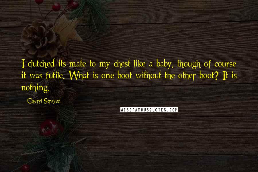 Cheryl Strayed Quotes: I clutched its mate to my chest like a baby, though of course it was futile. What is one boot without the other boot? It is nothing.