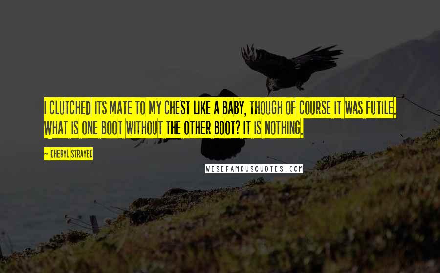 Cheryl Strayed Quotes: I clutched its mate to my chest like a baby, though of course it was futile. What is one boot without the other boot? It is nothing.