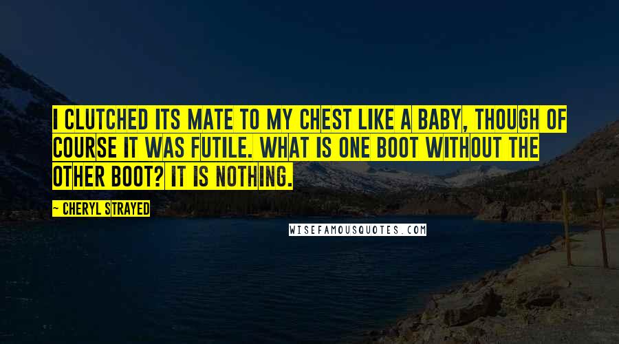 Cheryl Strayed Quotes: I clutched its mate to my chest like a baby, though of course it was futile. What is one boot without the other boot? It is nothing.