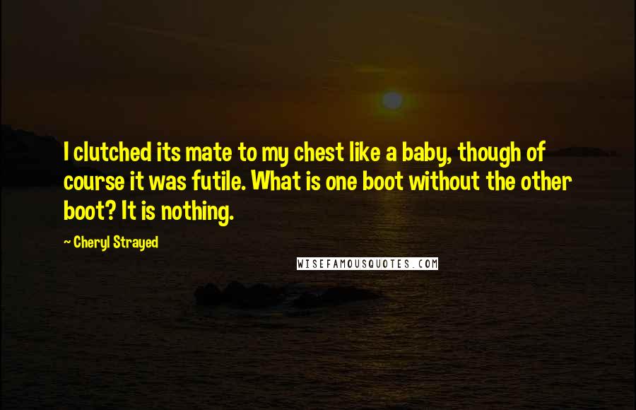 Cheryl Strayed Quotes: I clutched its mate to my chest like a baby, though of course it was futile. What is one boot without the other boot? It is nothing.