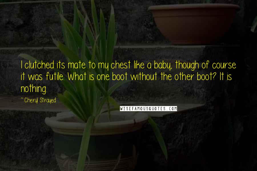 Cheryl Strayed Quotes: I clutched its mate to my chest like a baby, though of course it was futile. What is one boot without the other boot? It is nothing.