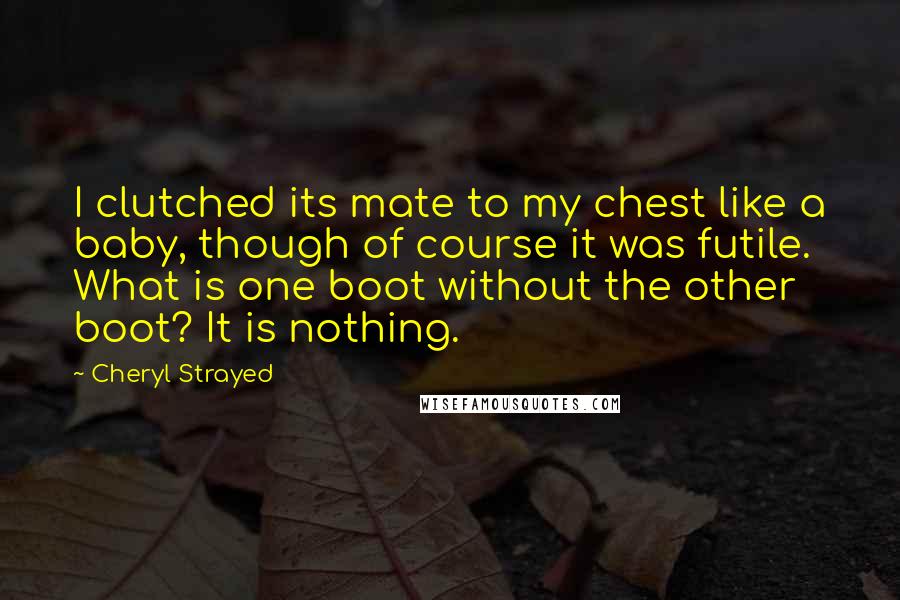 Cheryl Strayed Quotes: I clutched its mate to my chest like a baby, though of course it was futile. What is one boot without the other boot? It is nothing.