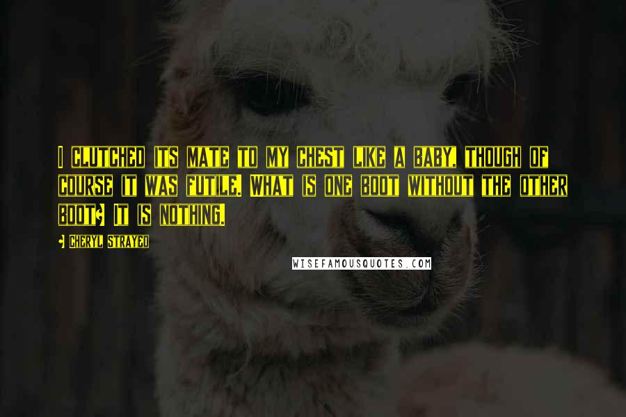 Cheryl Strayed Quotes: I clutched its mate to my chest like a baby, though of course it was futile. What is one boot without the other boot? It is nothing.
