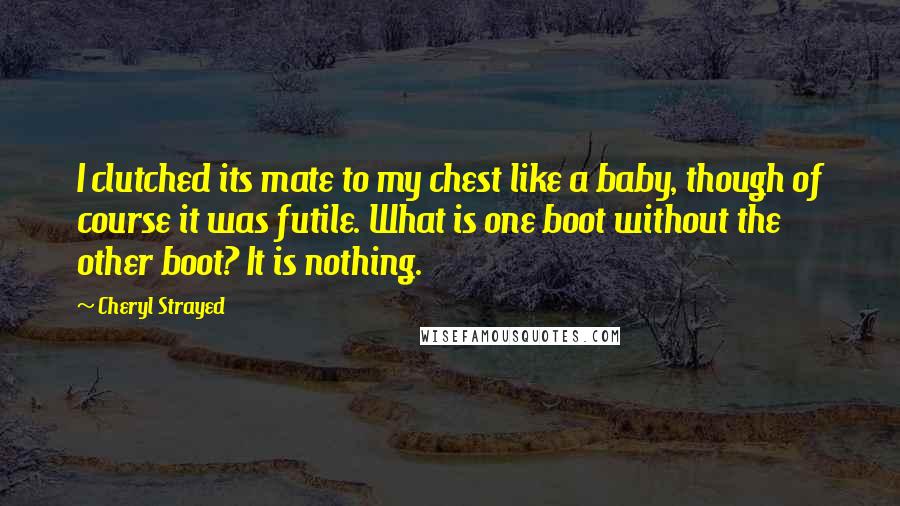 Cheryl Strayed Quotes: I clutched its mate to my chest like a baby, though of course it was futile. What is one boot without the other boot? It is nothing.