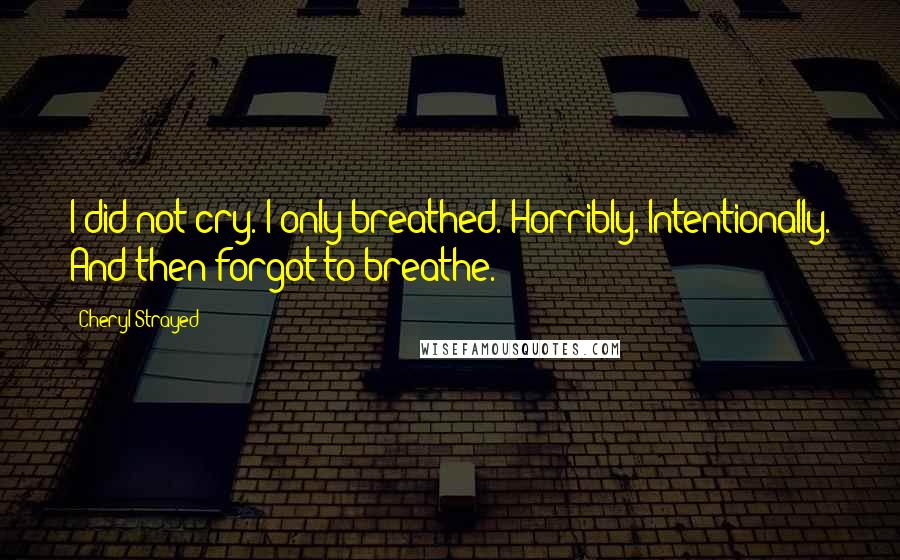 Cheryl Strayed Quotes: I did not cry. I only breathed. Horribly. Intentionally. And then forgot to breathe.