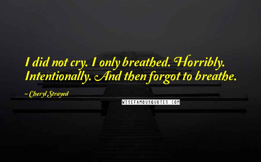 Cheryl Strayed Quotes: I did not cry. I only breathed. Horribly. Intentionally. And then forgot to breathe.