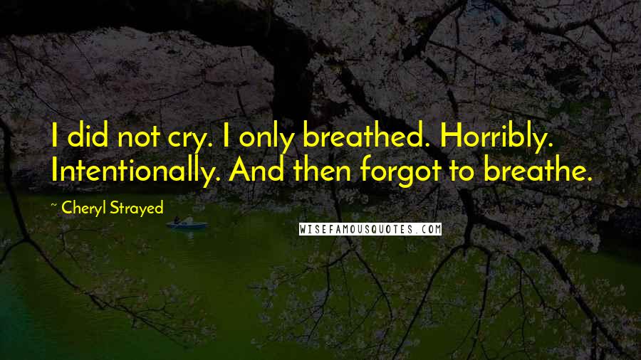 Cheryl Strayed Quotes: I did not cry. I only breathed. Horribly. Intentionally. And then forgot to breathe.