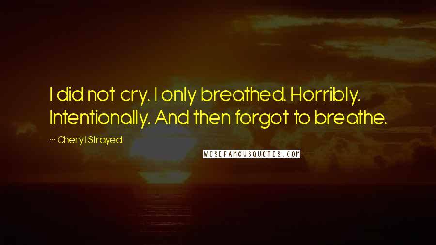 Cheryl Strayed Quotes: I did not cry. I only breathed. Horribly. Intentionally. And then forgot to breathe.