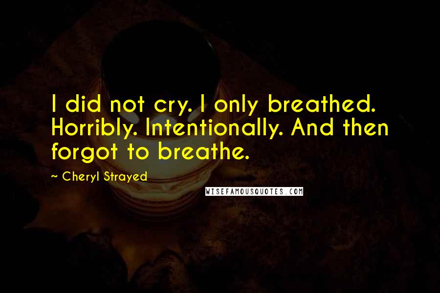 Cheryl Strayed Quotes: I did not cry. I only breathed. Horribly. Intentionally. And then forgot to breathe.