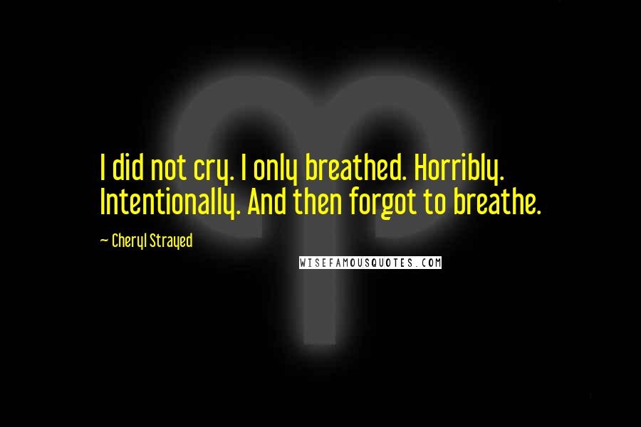 Cheryl Strayed Quotes: I did not cry. I only breathed. Horribly. Intentionally. And then forgot to breathe.