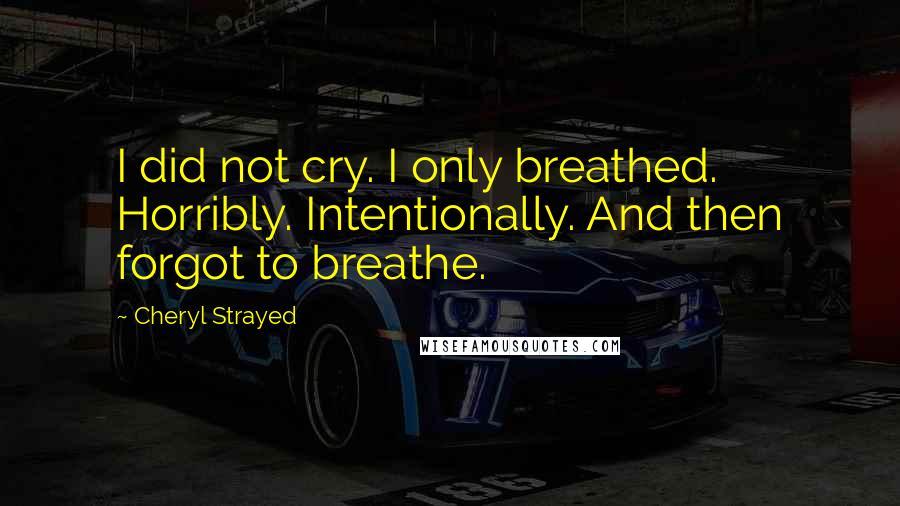 Cheryl Strayed Quotes: I did not cry. I only breathed. Horribly. Intentionally. And then forgot to breathe.