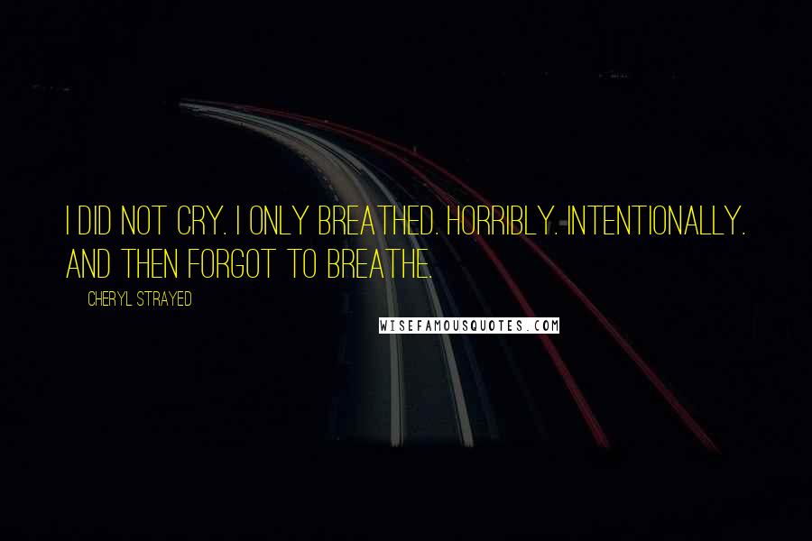 Cheryl Strayed Quotes: I did not cry. I only breathed. Horribly. Intentionally. And then forgot to breathe.