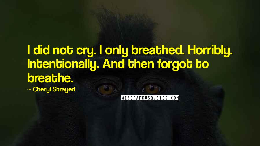 Cheryl Strayed Quotes: I did not cry. I only breathed. Horribly. Intentionally. And then forgot to breathe.