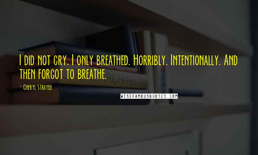 Cheryl Strayed Quotes: I did not cry. I only breathed. Horribly. Intentionally. And then forgot to breathe.