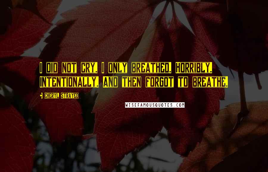 Cheryl Strayed Quotes: I did not cry. I only breathed. Horribly. Intentionally. And then forgot to breathe.