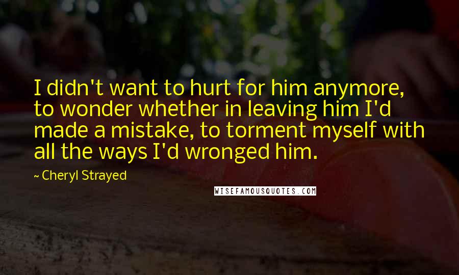 Cheryl Strayed Quotes: I didn't want to hurt for him anymore, to wonder whether in leaving him I'd made a mistake, to torment myself with all the ways I'd wronged him.