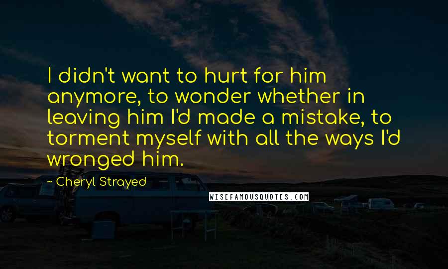 Cheryl Strayed Quotes: I didn't want to hurt for him anymore, to wonder whether in leaving him I'd made a mistake, to torment myself with all the ways I'd wronged him.