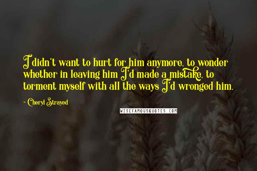 Cheryl Strayed Quotes: I didn't want to hurt for him anymore, to wonder whether in leaving him I'd made a mistake, to torment myself with all the ways I'd wronged him.