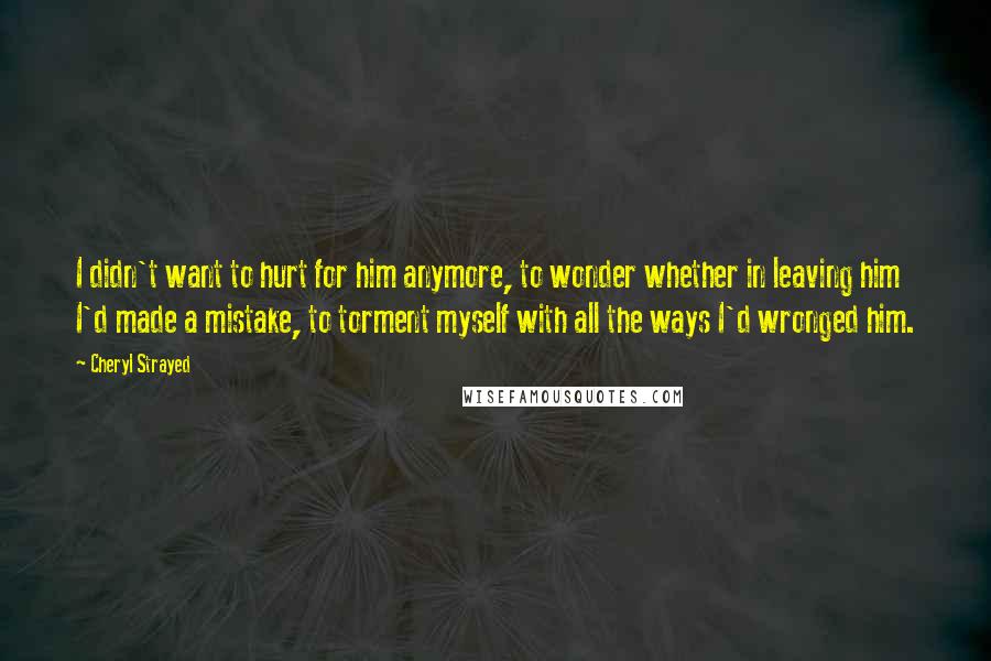 Cheryl Strayed Quotes: I didn't want to hurt for him anymore, to wonder whether in leaving him I'd made a mistake, to torment myself with all the ways I'd wronged him.