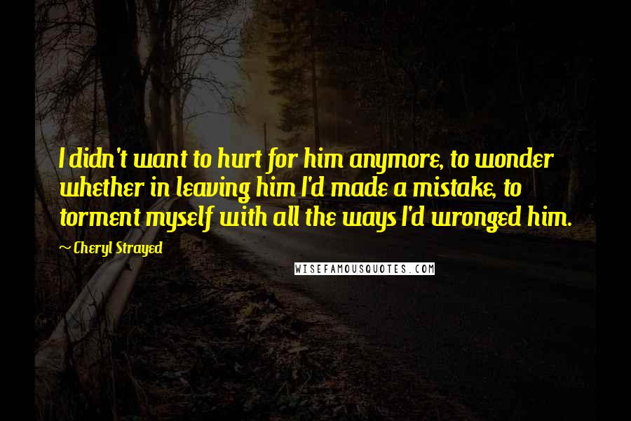 Cheryl Strayed Quotes: I didn't want to hurt for him anymore, to wonder whether in leaving him I'd made a mistake, to torment myself with all the ways I'd wronged him.