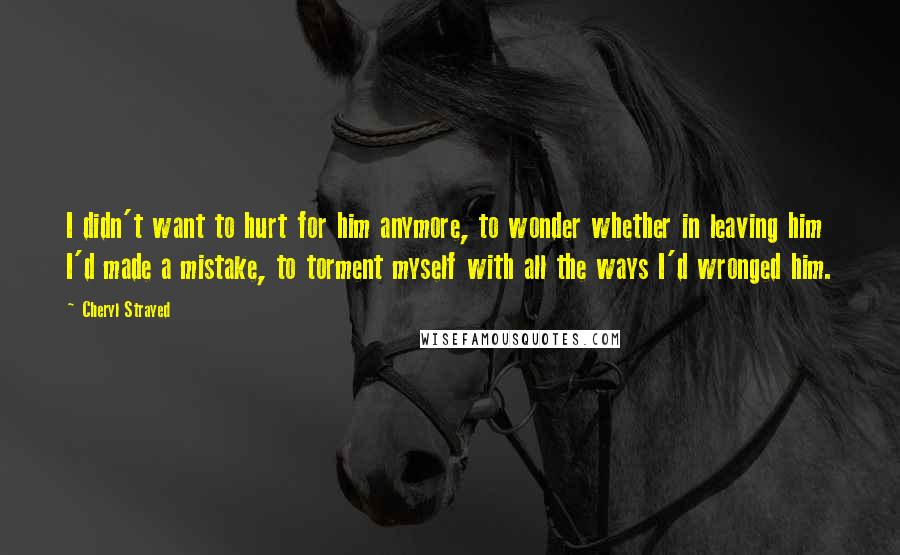 Cheryl Strayed Quotes: I didn't want to hurt for him anymore, to wonder whether in leaving him I'd made a mistake, to torment myself with all the ways I'd wronged him.