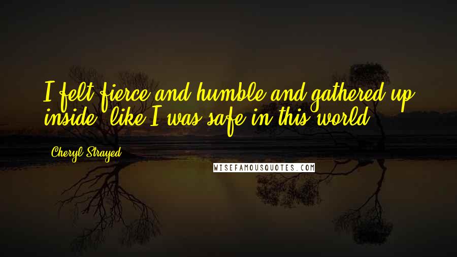 Cheryl Strayed Quotes: I felt fierce and humble and gathered up inside, like I was safe in this world