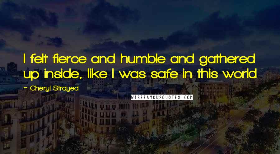 Cheryl Strayed Quotes: I felt fierce and humble and gathered up inside, like I was safe in this world