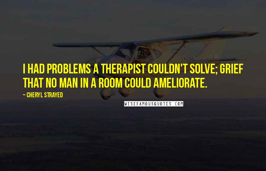 Cheryl Strayed Quotes: I had problems a therapist couldn't solve; grief that no man in a room could ameliorate.