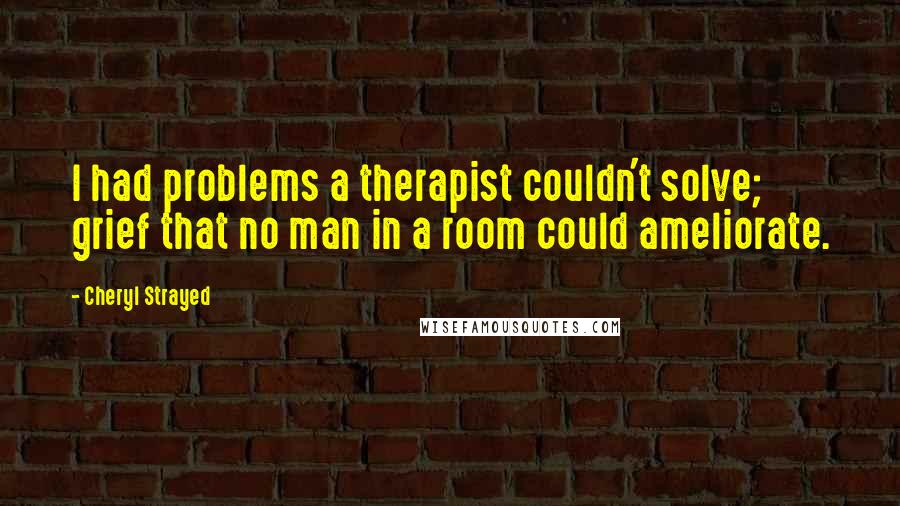 Cheryl Strayed Quotes: I had problems a therapist couldn't solve; grief that no man in a room could ameliorate.