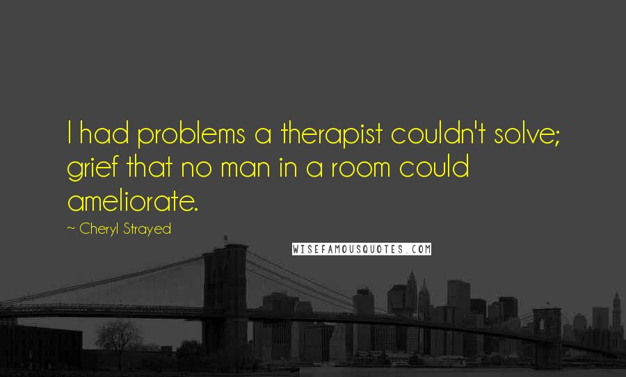 Cheryl Strayed Quotes: I had problems a therapist couldn't solve; grief that no man in a room could ameliorate.