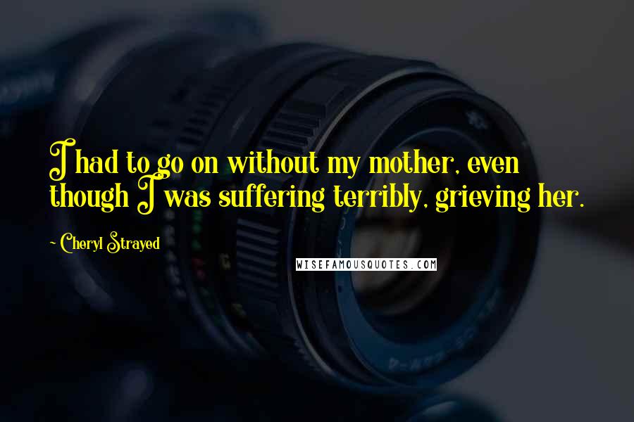 Cheryl Strayed Quotes: I had to go on without my mother, even though I was suffering terribly, grieving her.