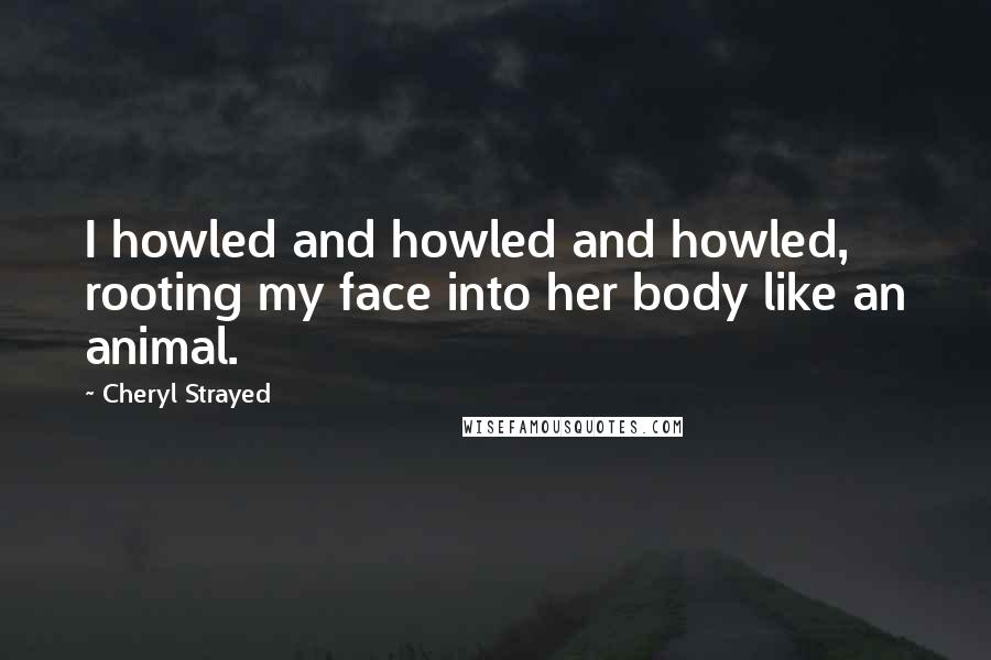 Cheryl Strayed Quotes: I howled and howled and howled, rooting my face into her body like an animal.