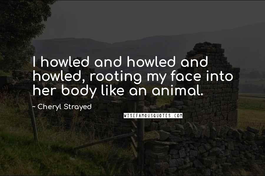 Cheryl Strayed Quotes: I howled and howled and howled, rooting my face into her body like an animal.