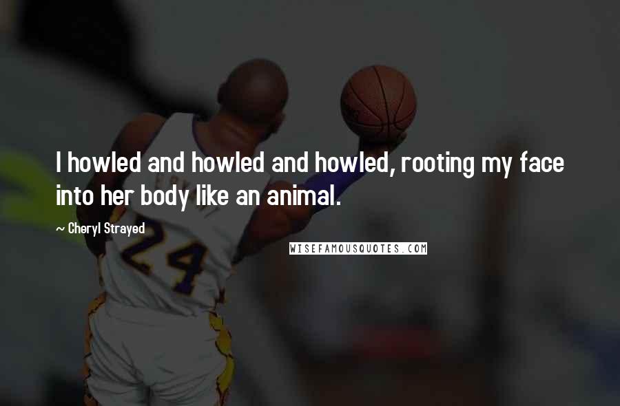 Cheryl Strayed Quotes: I howled and howled and howled, rooting my face into her body like an animal.
