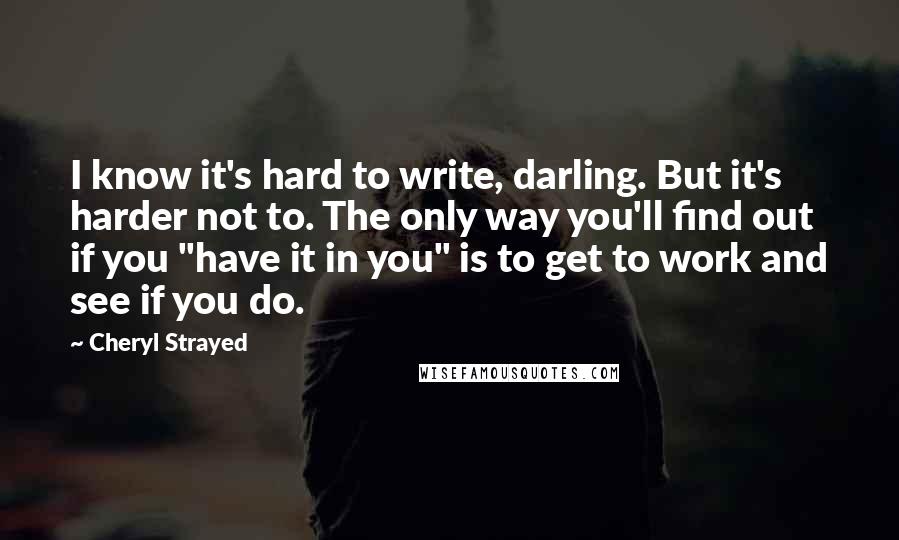 Cheryl Strayed Quotes: I know it's hard to write, darling. But it's harder not to. The only way you'll find out if you "have it in you" is to get to work and see if you do.